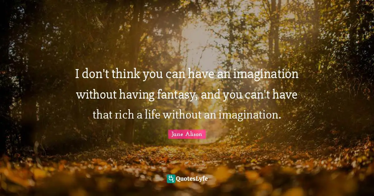I don't think you can have an imagination without having fantasy, and you can't have that rich a life without an imagination.
