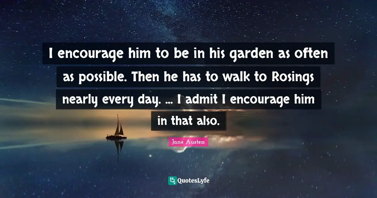 I encourage him to be in his garden as often as possible. Then he has to walk to Rosings nearly every day. ... I admit I encourage him in that also.