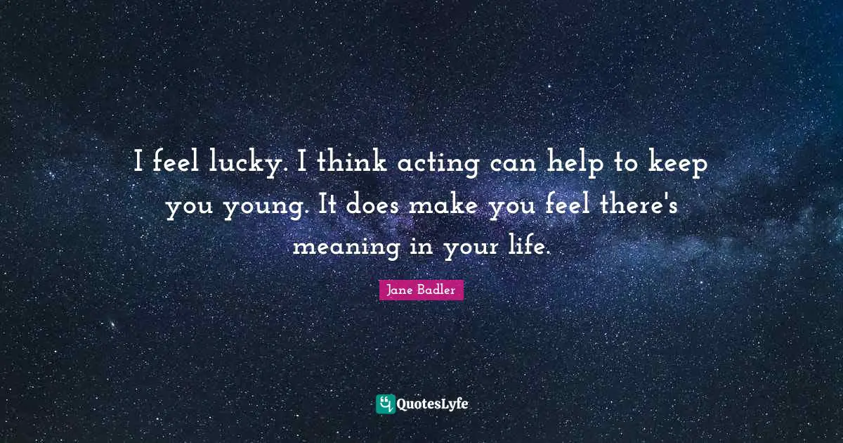 I feel lucky. I think acting can help to keep you young. It does make you feel there's meaning in your life.