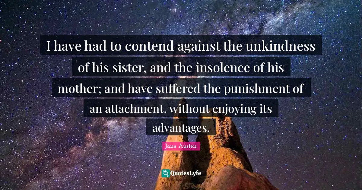 I have had to contend against the unkindness of his sister, and the insolence of his mother; and have suffered the punishment of an attachment, without enjoying its advantages.
