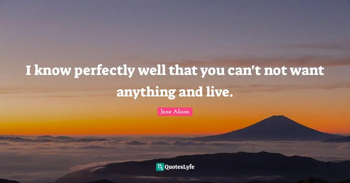 I know perfectly well that you can't not want anything and live.