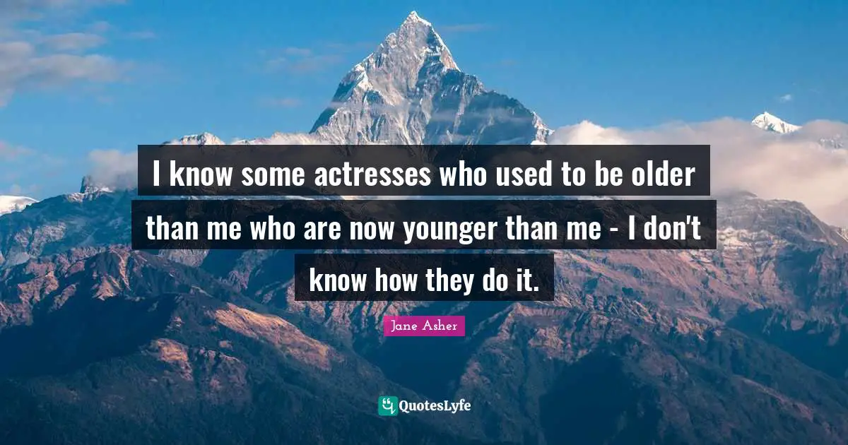I know some actresses who used to be older than me who are now younger than me - I don't know how they do it.