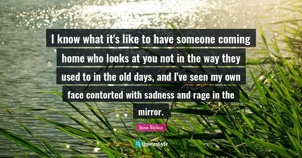 Old Days Quotes: "I know what it's like to have someone coming home who looks at you not in the way they used to in the old days, and I've seen my own face contorted with sadness and rage in the mirror."