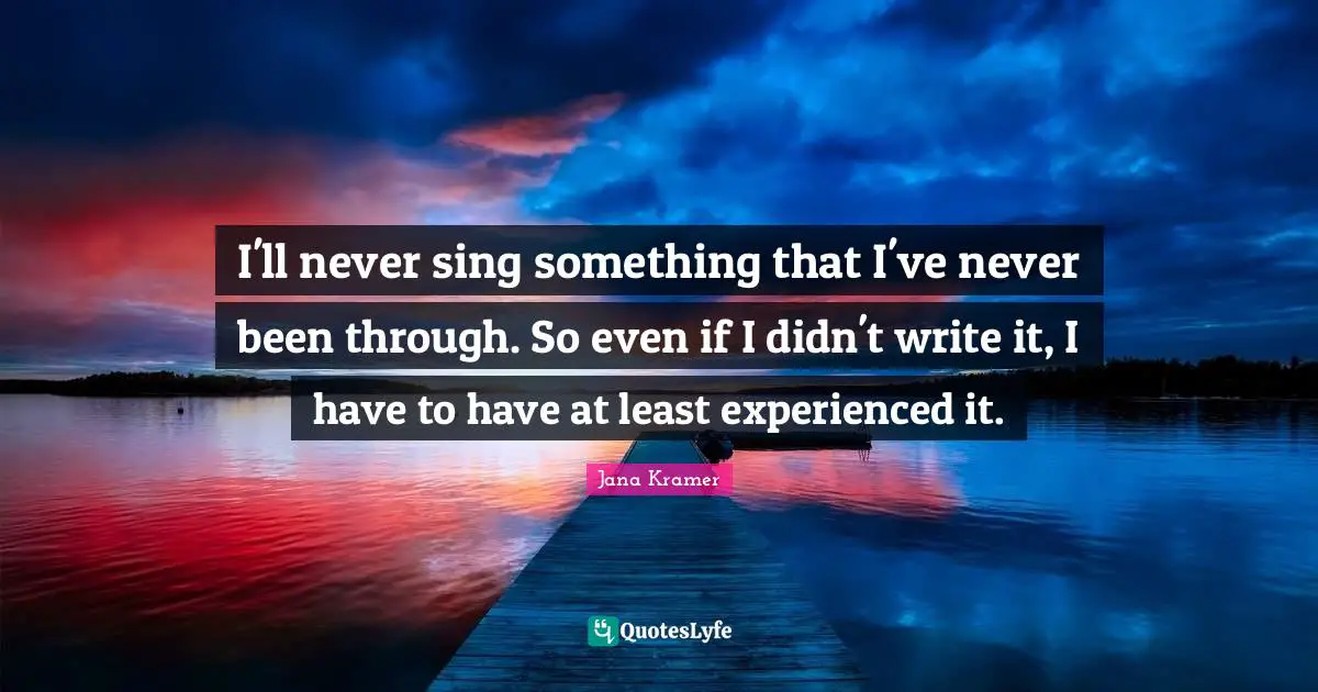I'll never sing something that I've never been through. So even if I didn't write it, I have to have at least experienced it.