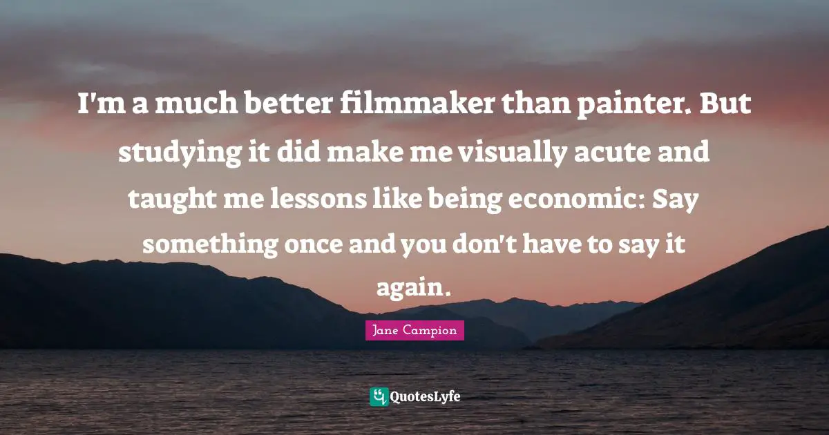I'm a much better filmmaker than painter. But studying it did make me visually acute and taught me lessons like being economic: Say something once and you don't have to say it again.