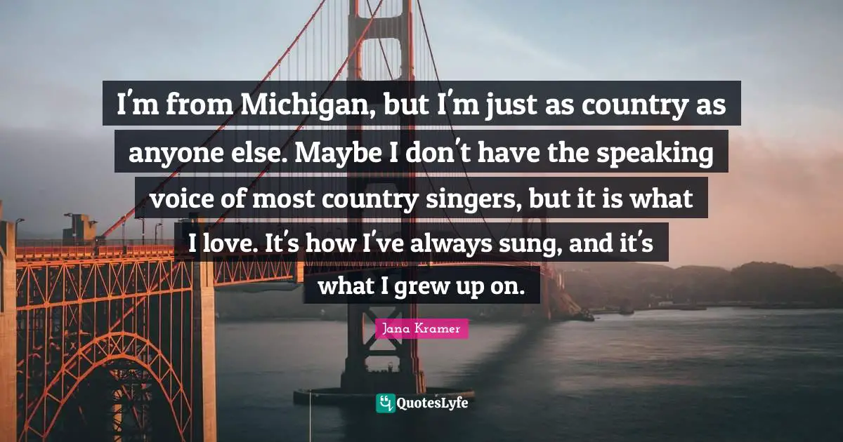 I'm from Michigan, but I'm just as country as anyone else. Maybe I don't have the speaking voice of most country singers, but it is what I love. It's how I've always sung, and it's what I grew up on.