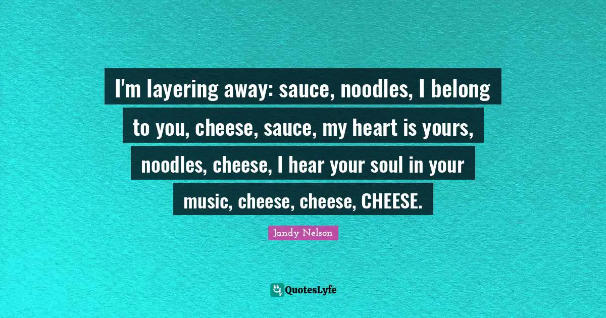 I'm layering away: sauce, noodles, I belong to you, cheese, sauce, my heart is yours, noodles, cheese, I hear your soul in your music, cheese, cheese, CHEESE.