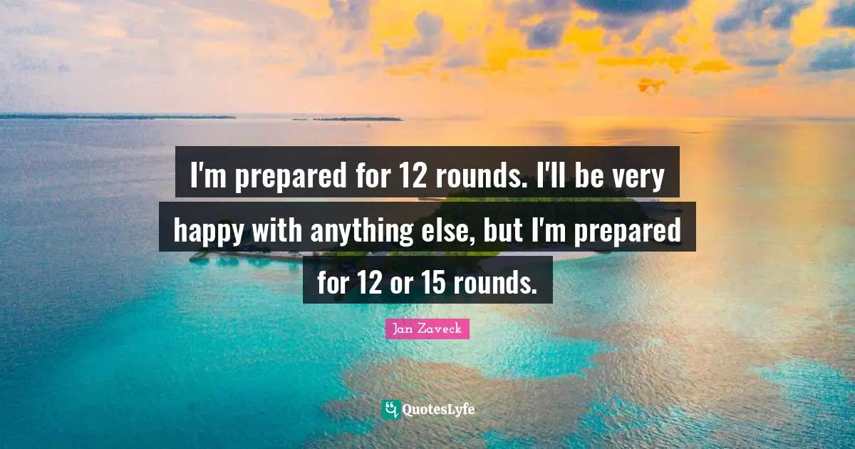 I'm prepared for 12 rounds. I'll be very happy with anything else, but I'm prepared for 12 or 15 rounds.
