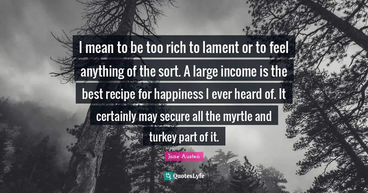 I mean to be too rich to lament or to feel anything of the sort. A large income is the best recipe for happiness I ever heard of. It certainly may secure all the myrtle and turkey part of it.