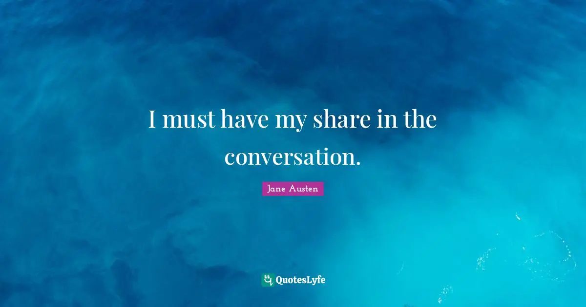 I must have my share in the conversation.