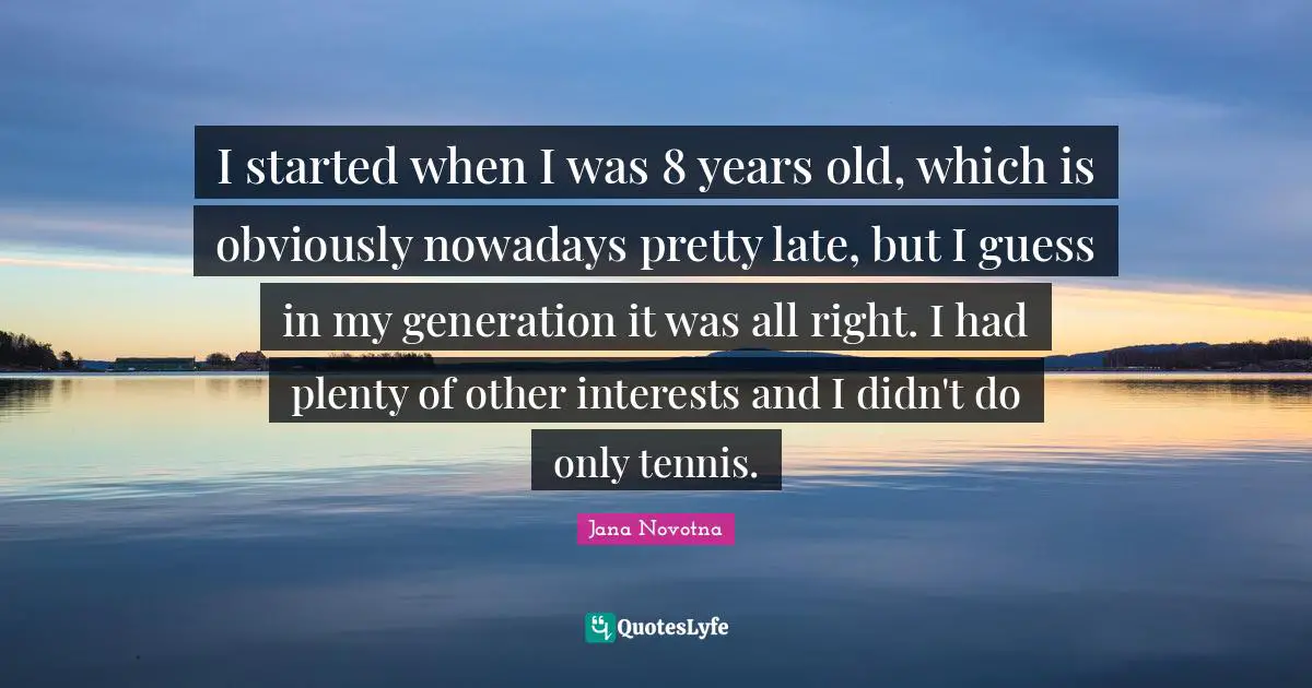 I started when I was 8 years old, which is obviously nowadays pretty late, but I guess in my generation it was all right. I had plenty of other interests and I didn't do only tennis.