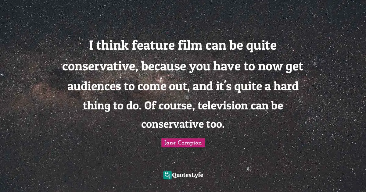 I think feature film can be quite conservative, because you have to now get audiences to come out, and it's quite a hard thing to do. Of course, television can be conservative too.