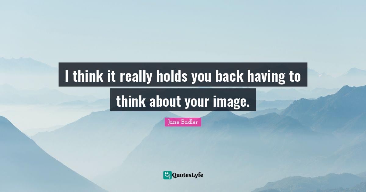 I think it really holds you back having to think about your image.