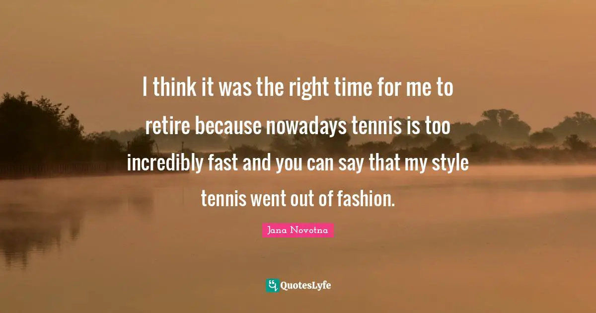 I think it was the right time for me to retire because nowadays tennis is too incredibly fast and you can say that my style tennis went out of fashion.