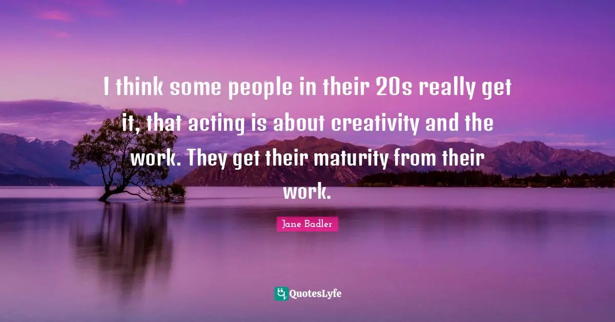 I think some people in their 20s really get it, that acting is about creativity and the work. They get their maturity from their work.