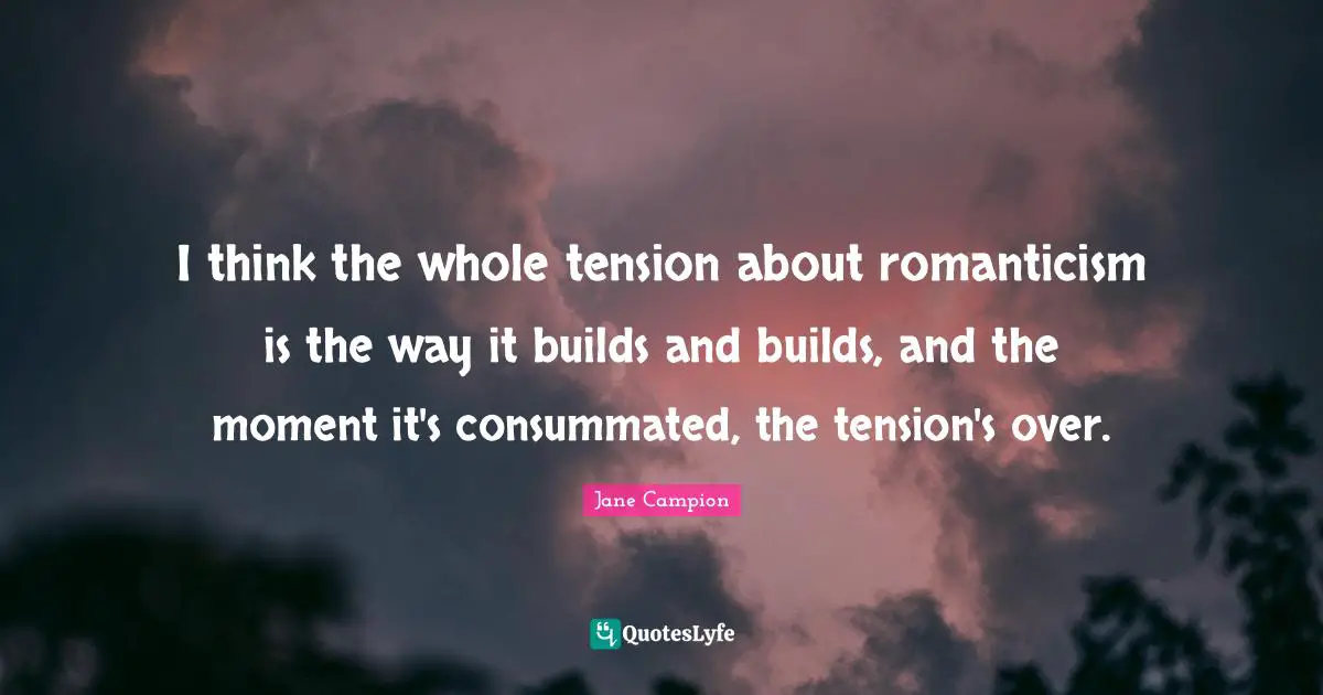 I think the whole tension about romanticism is the way it builds and builds, and the moment it's consummated, the tension's over.