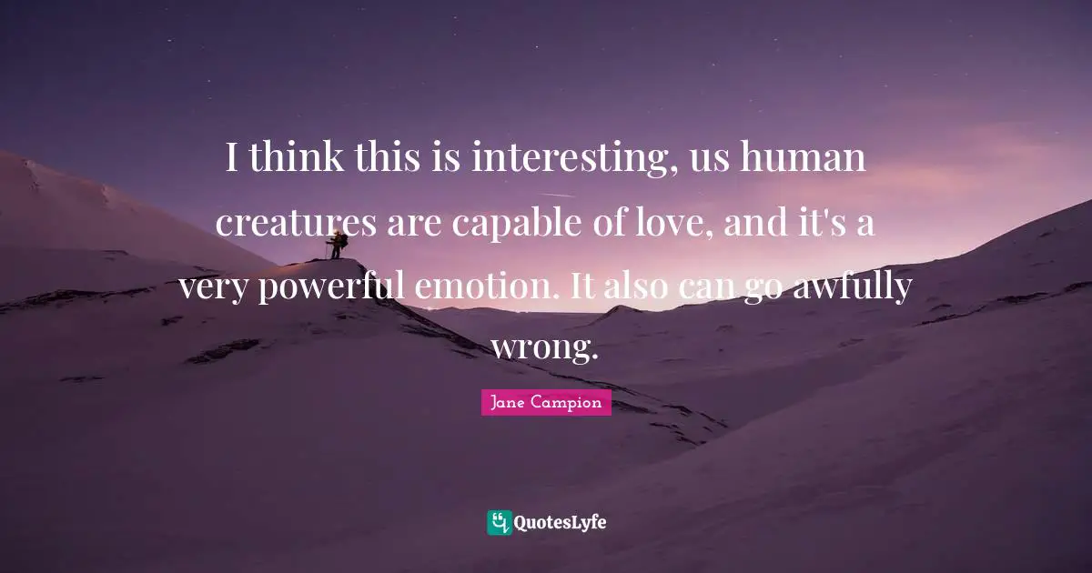 I think this is interesting, us human creatures are capable of love, and it's a very powerful emotion. It also can go awfully wrong.