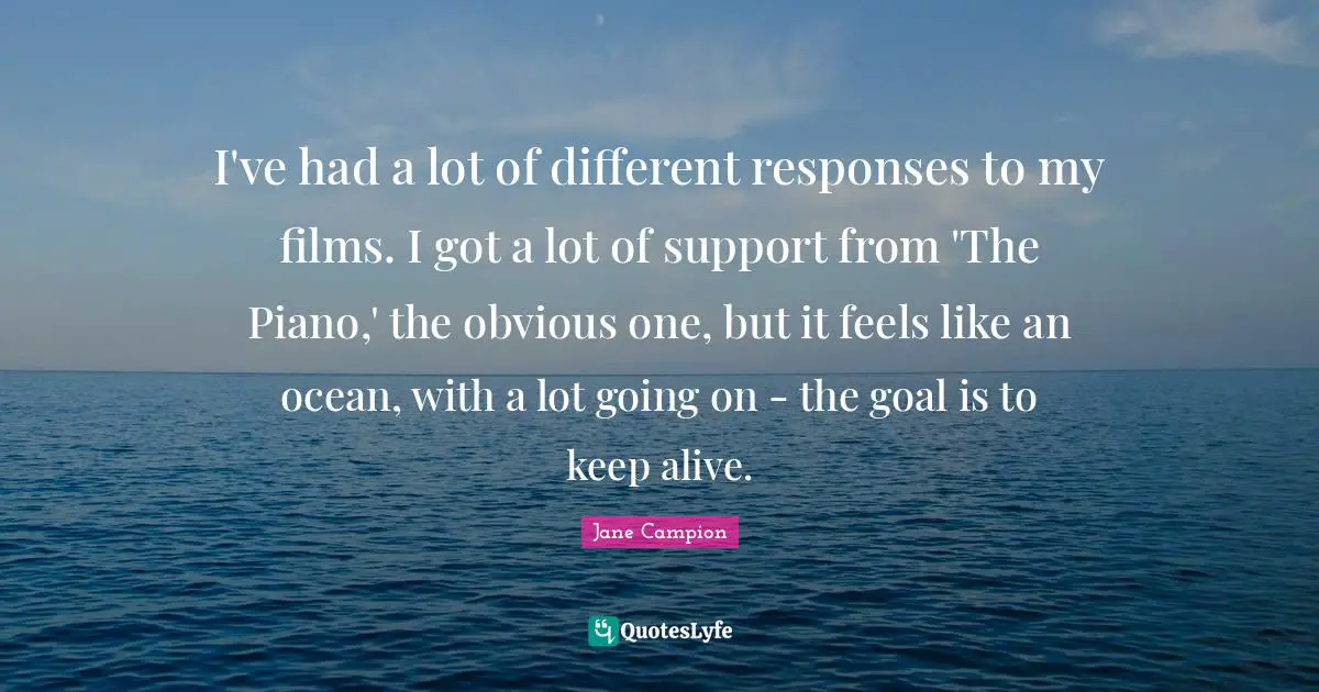 I've had a lot of different responses to my films. I got a lot of support from 'The Piano,' the obvious one, but it feels like an ocean, with a lot going on - the goal is to keep alive.