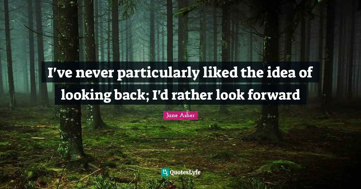I've never particularly liked the idea of looking back; I'd rather look forward
