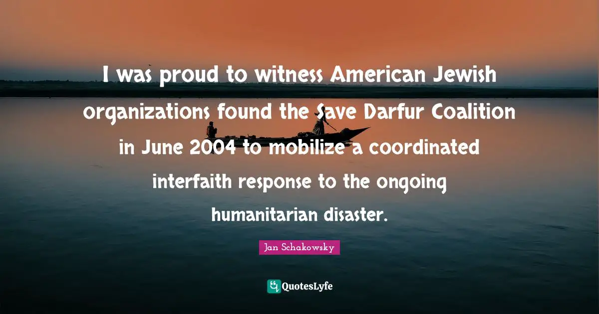 Witness Quotes: "I was proud to witness American Jewish organizations found the Save Darfur Coalition in June 2004 to mobilize a coordinated interfaith response to the ongoing humanitarian disaster."