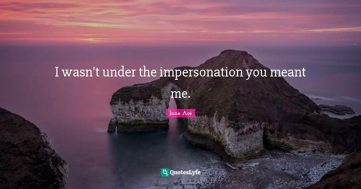 I wasn't under the impersonation you meant me.