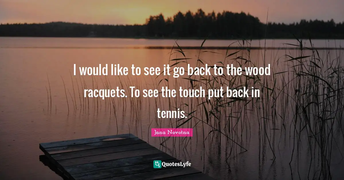 I would like to see it go back to the wood racquets. To see the touch put back in tennis.