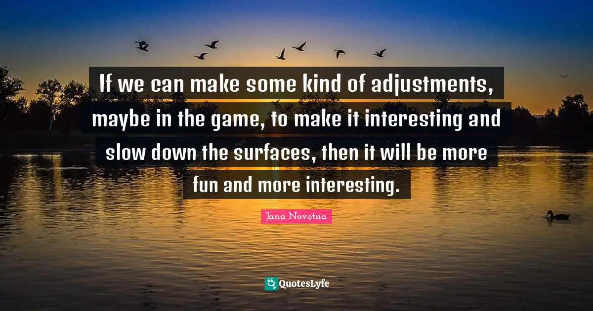 If we can make some kind of adjustments, maybe in the game, to make it interesting and slow down the surfaces, then it will be more fun and more interesting.