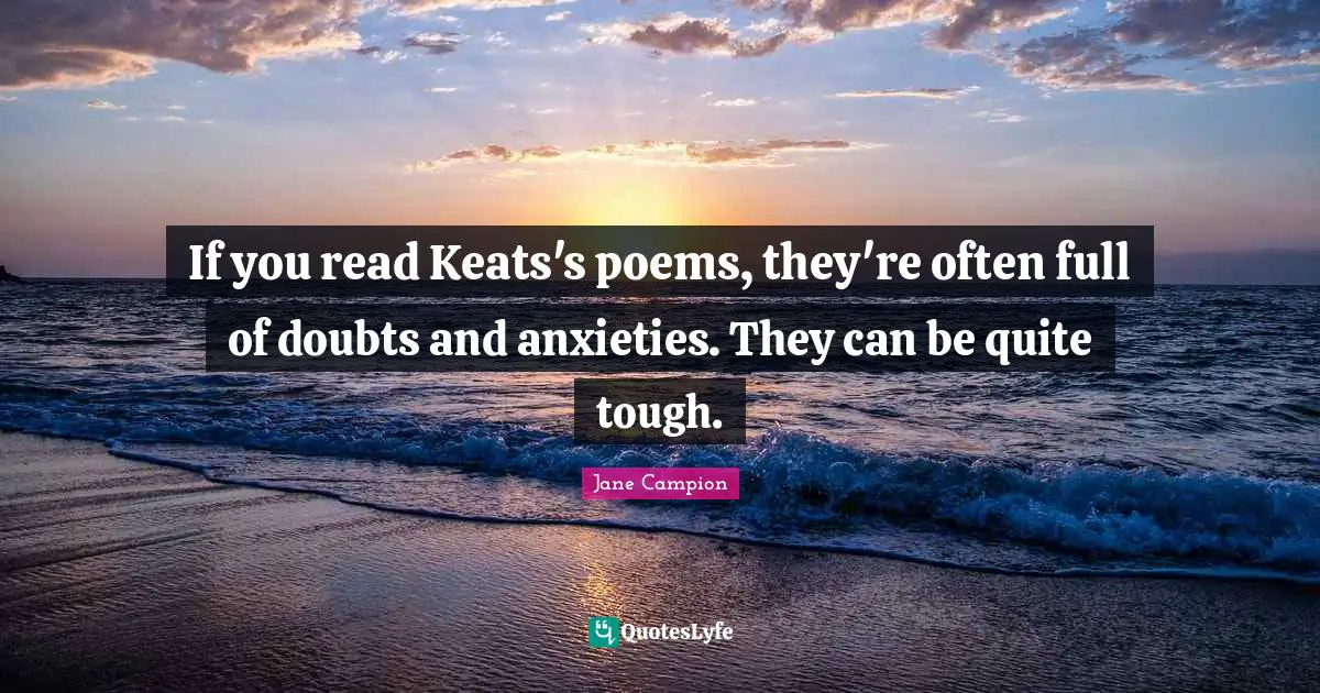 If you read Keats's poems, they're often full of doubts and anxieties. They can be quite tough.