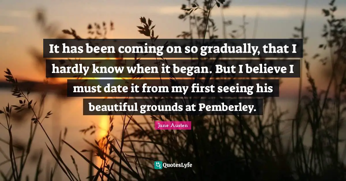 It has been coming on so gradually, that I hardly know when it began. But I believe I must date it from my first seeing his beautiful grounds at Pemberley.