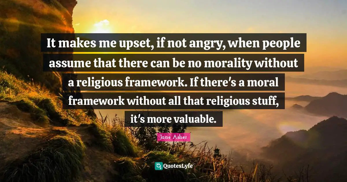 It makes me upset, if not angry, when people assume that there can be no morality without a religious framework. If there's a moral framework without all that religious stuff, it's more valuable.