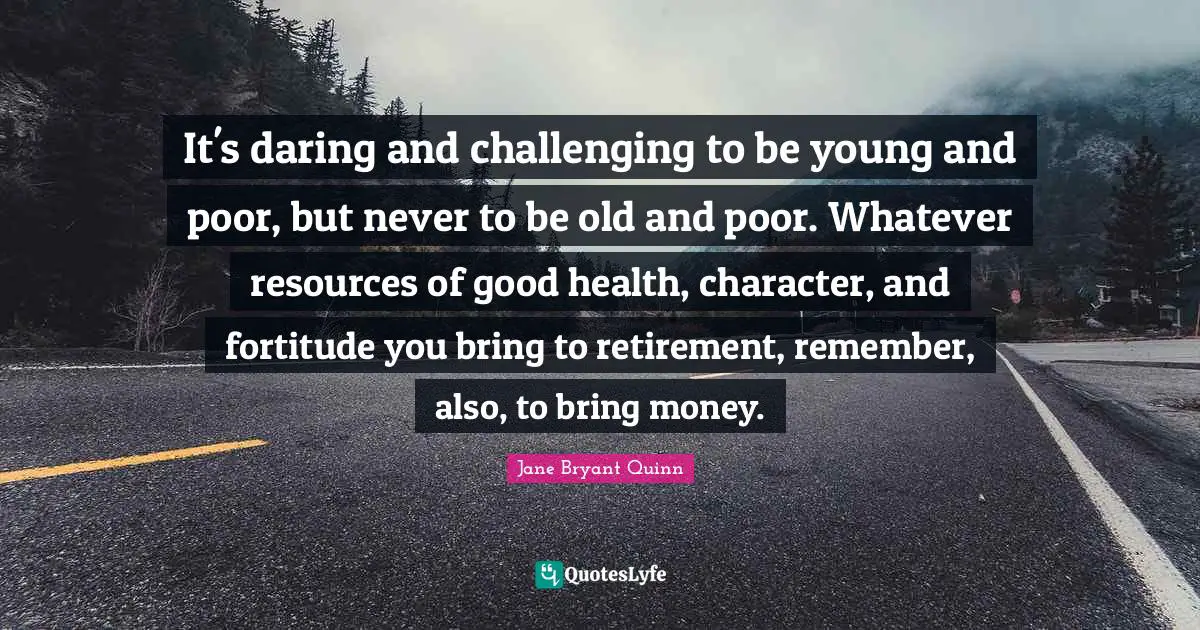 It's daring and challenging to be young and poor, but never to be old and poor. Whatever resources of good health, character, and fortitude you bring to retirement, remember, also, to bring money.
