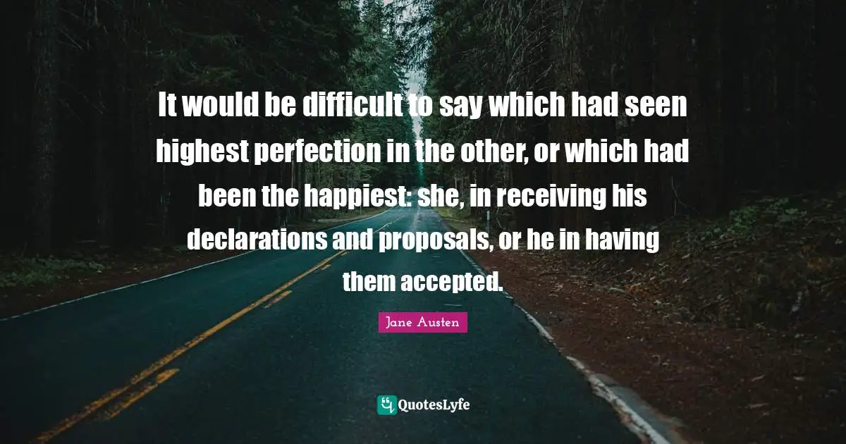 It would be difficult to say which had seen highest perfection in the other, or which had been the happiest: she, in receiving his declarations and proposals, or he in having them accepted.