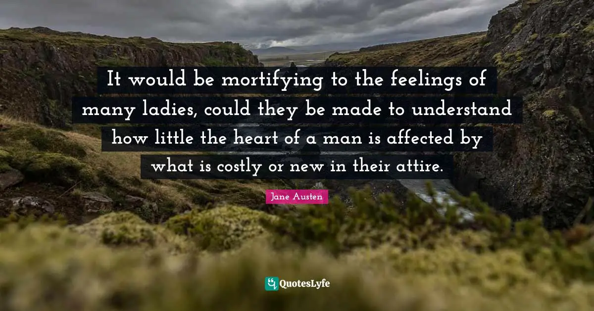 It would be mortifying to the feelings of many ladies, could they be made to understand how little the heart of a man is affected by what is costly or new in their attire.