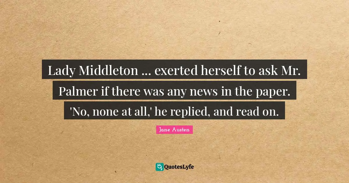 Lady Middleton ... exerted herself to ask Mr. Palmer if there was any news in the paper. 'No, none at all,' he replied, and read on.