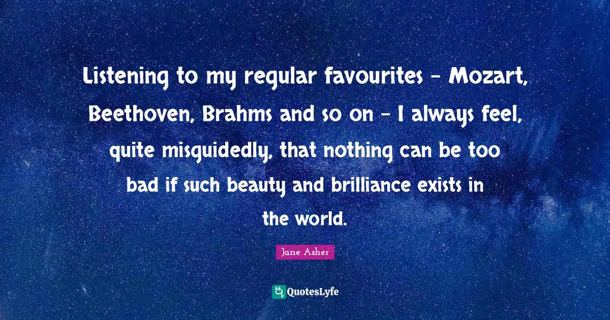 Listening to my regular favourites - Mozart, Beethoven, Brahms and so on - I always feel, quite misguidedly, that nothing can be too bad if such beauty and brilliance exists in the world.