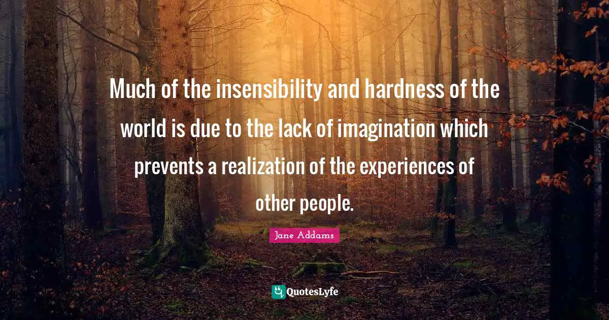 Much of the insensibility and hardness of the world is due to the lack of imagination which prevents a realization of the experiences of other people.