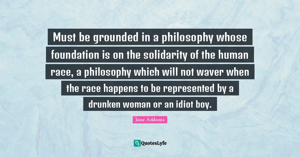 Must be grounded in a philosophy whose foundation is on the solidarity of the human race, a philosophy which will not waver when the race happens to be represented by a drunken woman or an idiot boy.