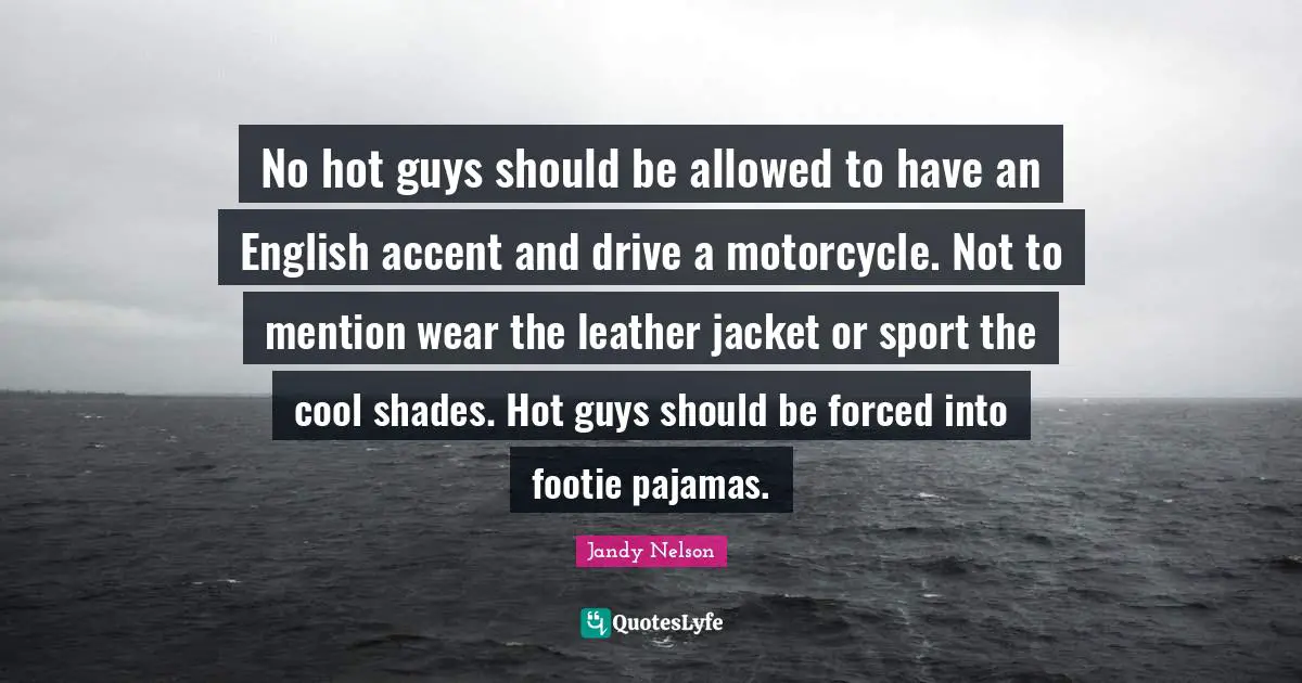No hot guys should be allowed to have an English accent and drive a motorcycle. Not to mention wear the leather jacket or sport the cool shades. Hot guys should be forced into footie pajamas.