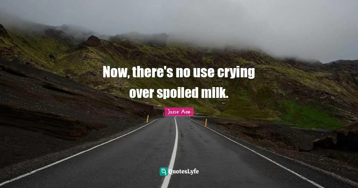 Now, there's no use crying over spoiled milk.