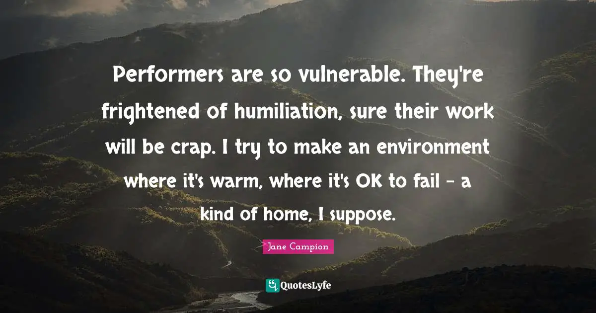 Performers Quotes: "Performers are so vulnerable. They're frightened of humiliation, sure their work will be crap. I try to make an environment where it's warm, where it's OK to fail - a kind of home, I suppose."