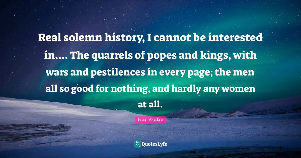 Real solemn history, I cannot be interested in.... The quarrels of popes and kings, with wars and pestilences in every page; the men all so good for nothing, and hardly any women at all.