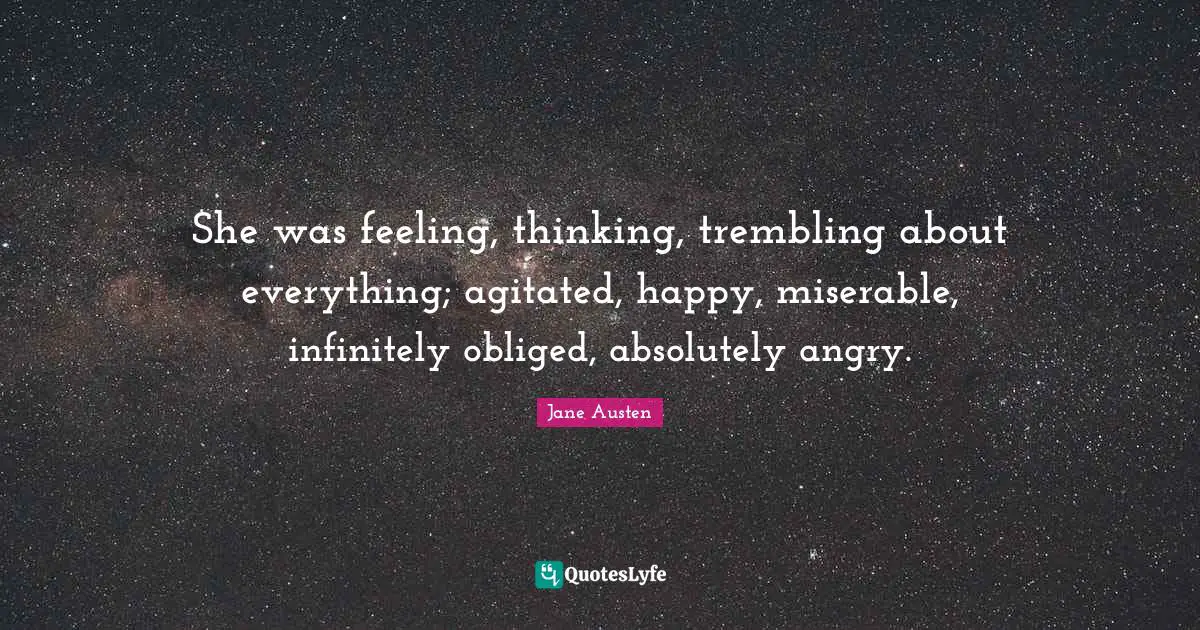 She was feeling, thinking, trembling about everything; agitated, happy, miserable, infinitely obliged, absolutely angry.