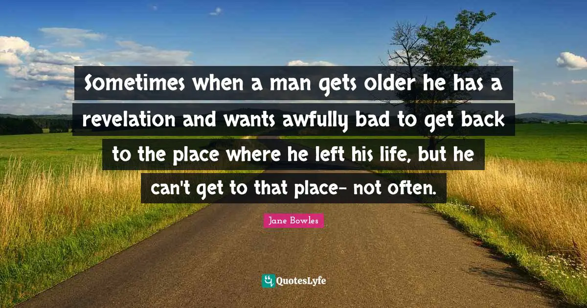 Sometimes when a man gets older he has a revelation and wants awfully bad to get back to the place where he left his life, but he can't get to that place- not often.