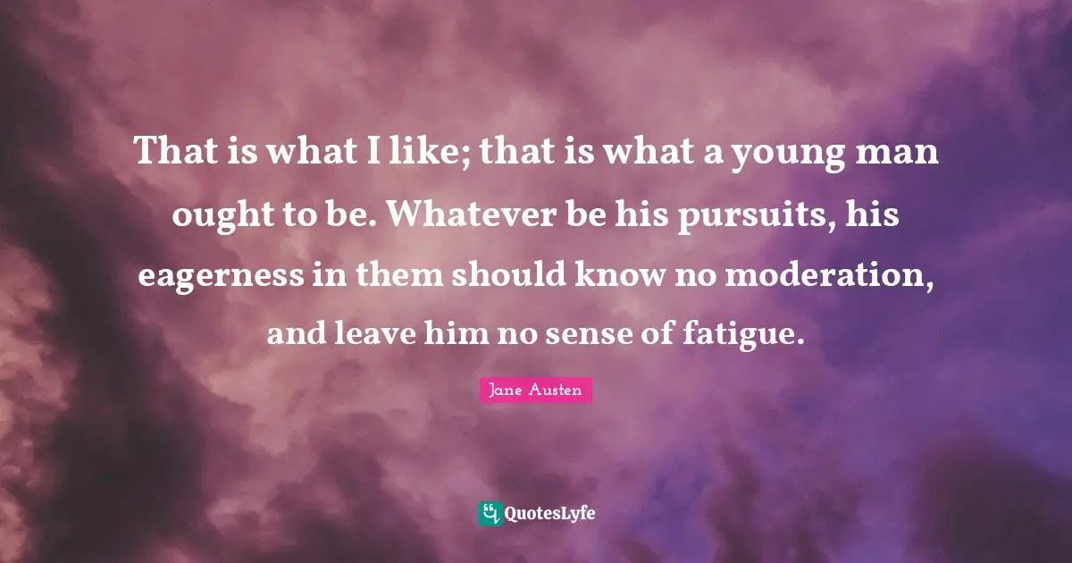 That is what I like; that is what a young man ought to be. Whatever be his pursuits, his eagerness in them should know no moderation, and leave him no sense of fatigue.