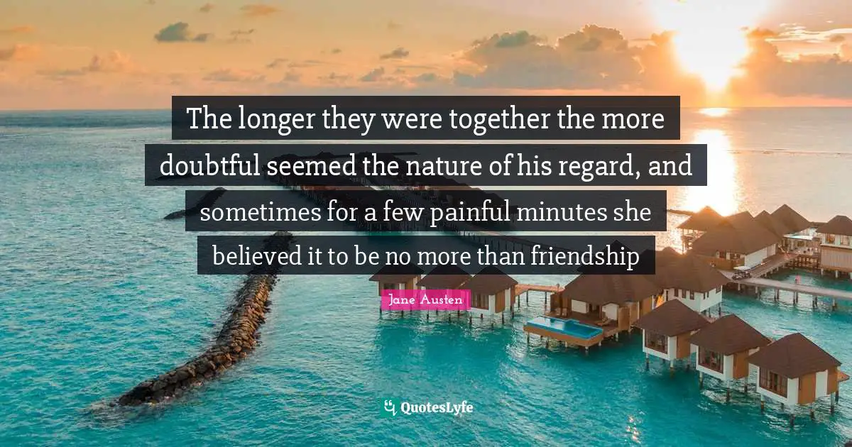 The longer they were together the more doubtful seemed the nature of his regard, and sometimes for a few painful minutes she believed it to be no more than friendship