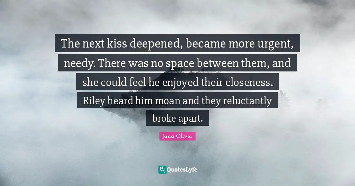 The next kiss deepened, became more urgent, needy. There was no space between them, and she could feel he enjoyed their closeness. Riley heard him moan and they reluctantly broke apart.