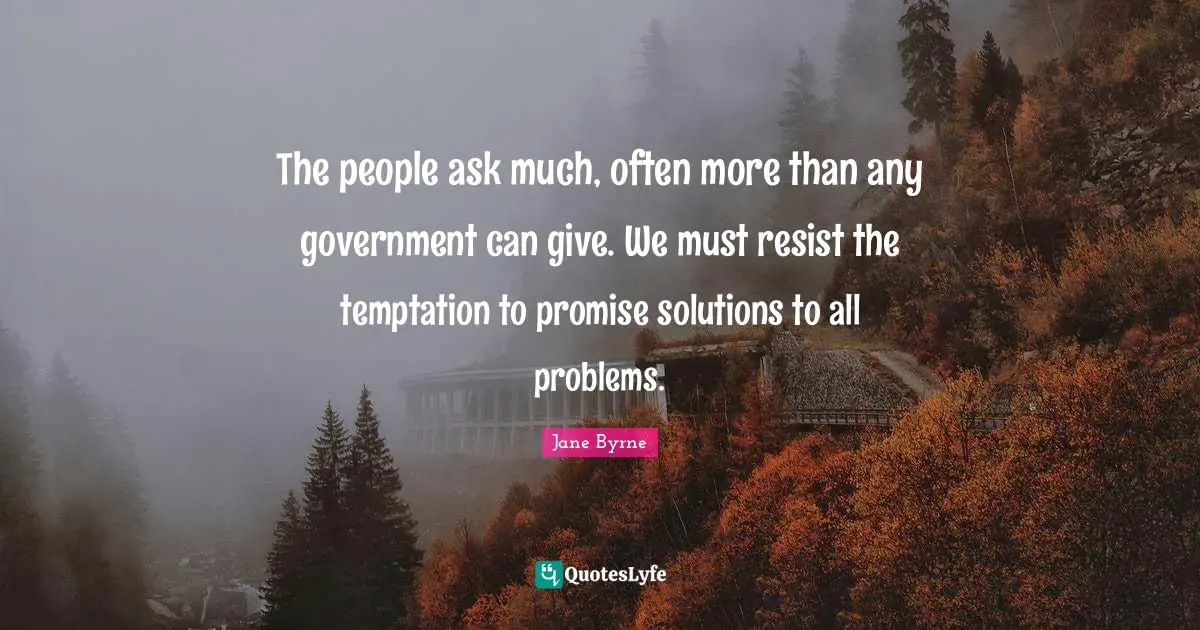 The people ask much, often more than any government can give. We must resist the temptation to promise solutions to all problems.