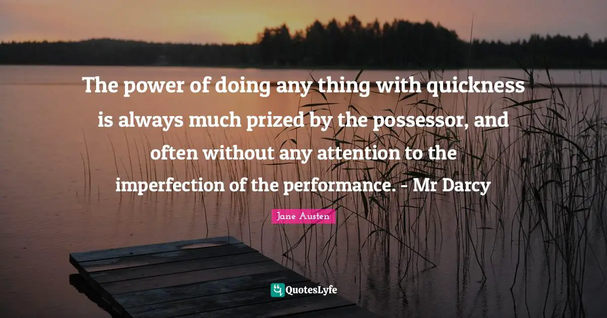 The power of doing any thing with quickness is always much prized by the possessor, and often without any attention to the imperfection of the performance. - Mr Darcy
