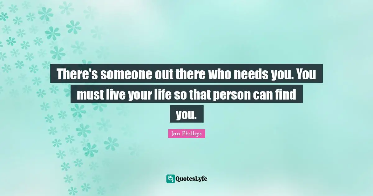 There's someone out there who needs you. You must live your life so that person can find you.