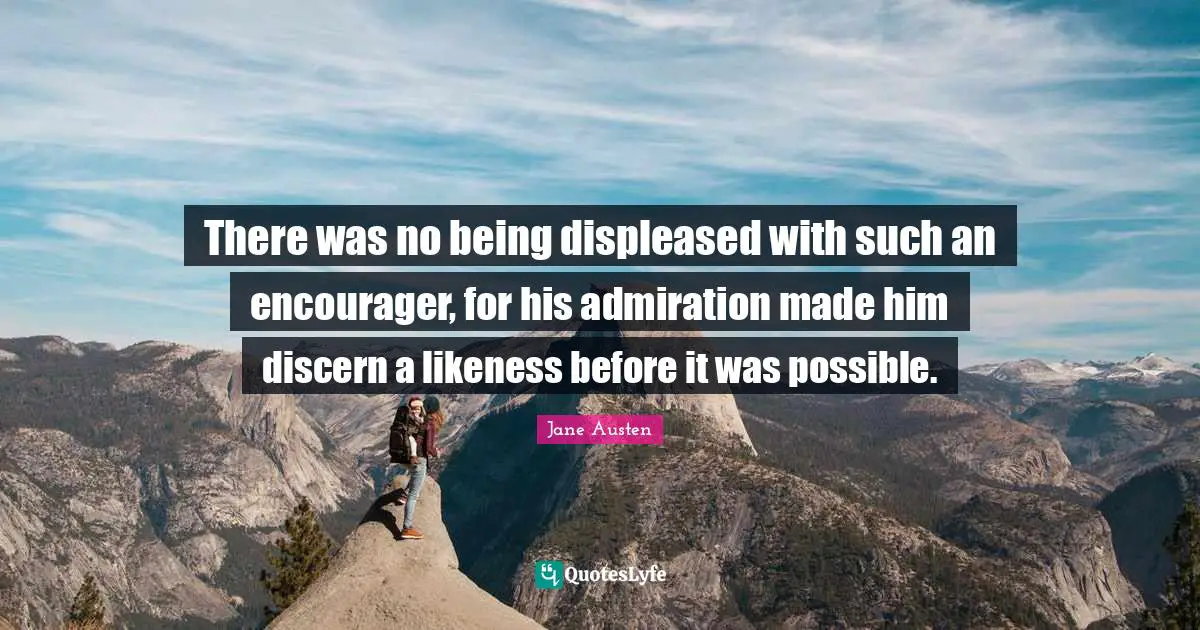 There was no being displeased with such an encourager, for his admiration made him discern a likeness before it was possible.